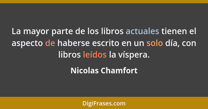 La mayor parte de los libros actuales tienen el aspecto de haberse escrito en un solo día, con libros leídos la víspera.... - Nicolas Chamfort