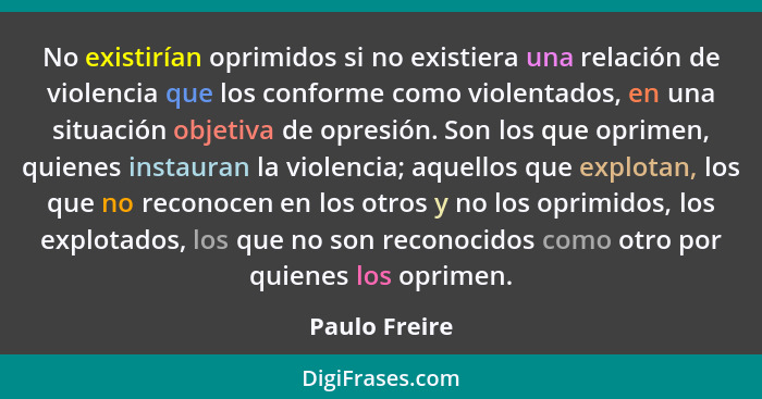 No existirían oprimidos si no existiera una relación de violencia que los conforme como violentados, en una situación objetiva de opres... - Paulo Freire
