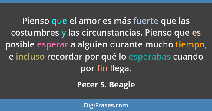 Pienso que el amor es más fuerte que las costumbres y las circunstancias. Pienso que es posible esperar a alguien durante mucho tiem... - Peter S. Beagle