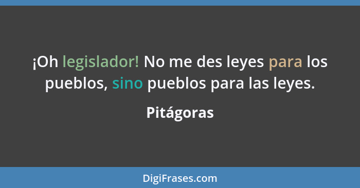 ¡Oh legislador! No me des leyes para los pueblos, sino pueblos para las leyes.... - Pitágoras