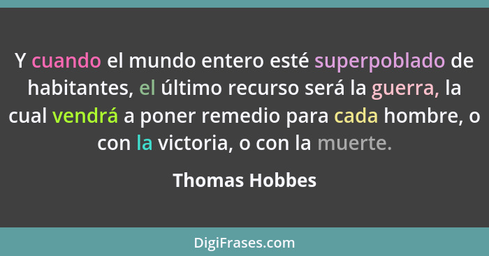 Y cuando el mundo entero esté superpoblado de habitantes, el último recurso será la guerra, la cual vendrá a poner remedio para cada h... - Thomas Hobbes