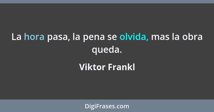 La hora pasa, la pena se olvida, mas la obra queda.... - Viktor Frankl