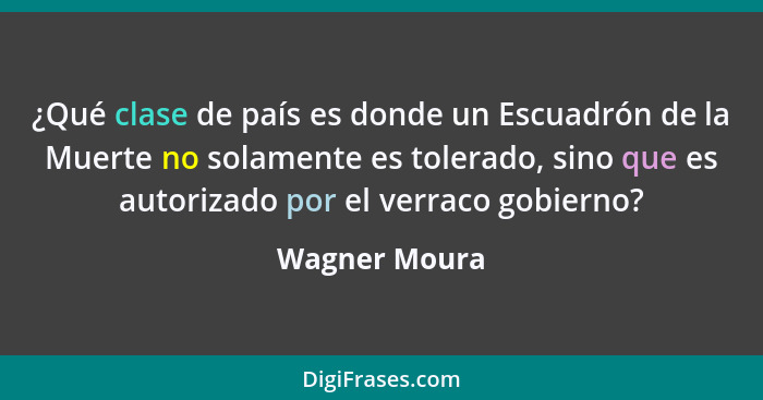 ¿Qué clase de país es donde un Escuadrón de la Muerte no solamente es tolerado, sino que es autorizado por el verraco gobierno?... - Wagner Moura