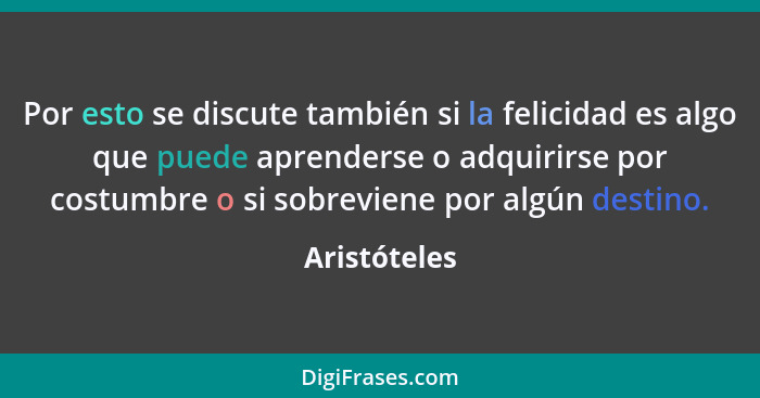 Por esto se discute también si la felicidad es algo que puede aprenderse o adquirirse por costumbre o si sobreviene por algún destino.... - Aristóteles