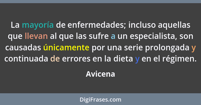 La mayoría de enfermedades; incluso aquellas que llevan al que las sufre a un especialista, son causadas únicamente por una serie prolongada... - Avicena