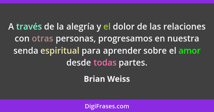 A través de la alegría y el dolor de las relaciones con otras personas, progresamos en nuestra senda espiritual para aprender sobre el a... - Brian Weiss