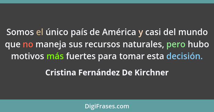 Somos el único país de América y casi del mundo que no maneja sus recursos naturales, pero hubo motivos más fuertes p... - Cristina Fernández De Kirchner