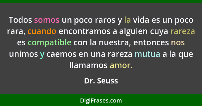 Todos somos un poco raros y la vida es un poco rara, cuando encontramos a alguien cuya rareza es compatible con la nuestra, entonces nos u... - Dr. Seuss