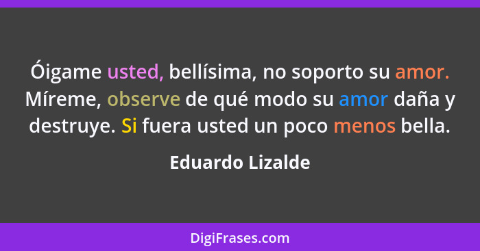 Óigame usted, bellísima, no soporto su amor. Míreme, observe de qué modo su amor daña y destruye. Si fuera usted un poco menos bella... - Eduardo Lizalde