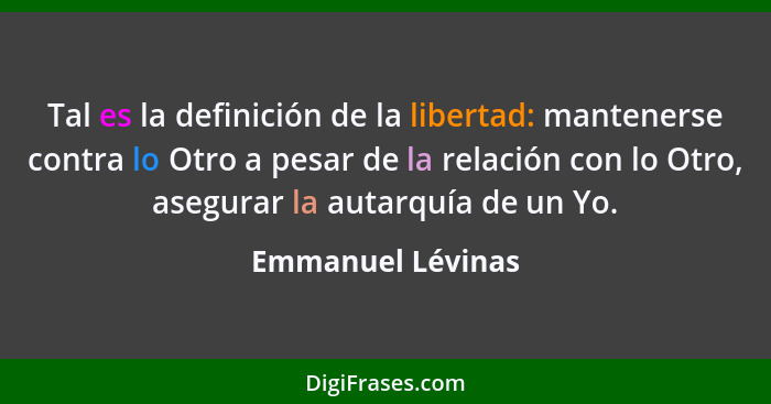 Tal es la definición de la libertad: mantenerse contra lo Otro a pesar de la relación con lo Otro, asegurar la autarquía de un Yo.... - Emmanuel Lévinas