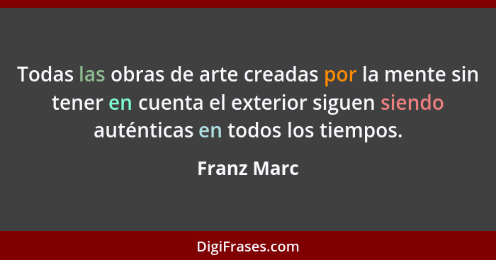 Todas las obras de arte creadas por la mente sin tener en cuenta el exterior siguen siendo auténticas en todos los tiempos.... - Franz Marc