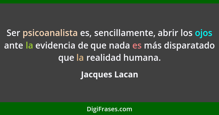 Ser psicoanalista es, sencillamente, abrir los ojos ante la evidencia de que nada es más disparatado que la realidad humana.... - Jacques Lacan