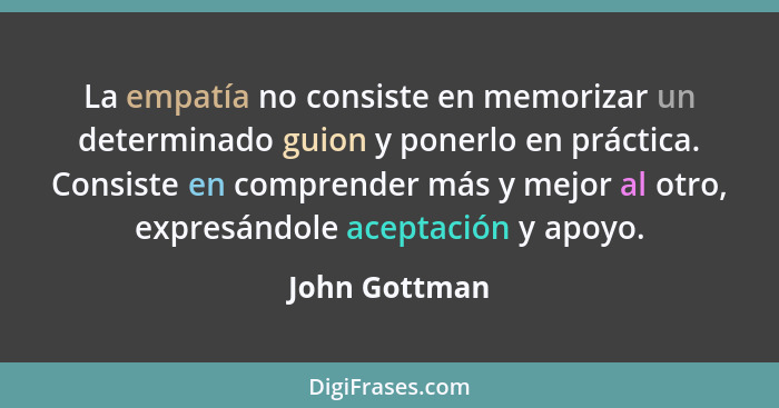 La empatía no consiste en memorizar un determinado guion y ponerlo en práctica. Consiste en comprender más y mejor al otro, expresándol... - John Gottman