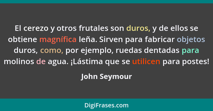 El cerezo y otros frutales son duros, y de ellos se obtiene magnífica leña. Sirven para fabricar objetos duros, como, por ejemplo, rued... - John Seymour