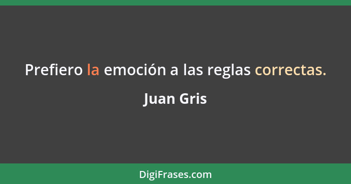 Prefiero la emoción a las reglas correctas.... - Juan Gris