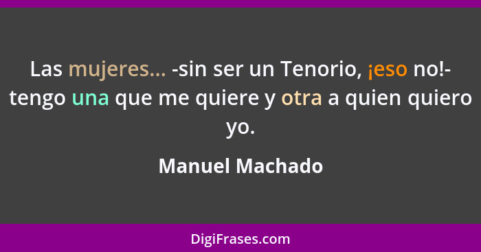 Las mujeres... -sin ser un Tenorio, ¡eso no!- tengo una que me quiere y otra a quien quiero yo.... - Manuel Machado