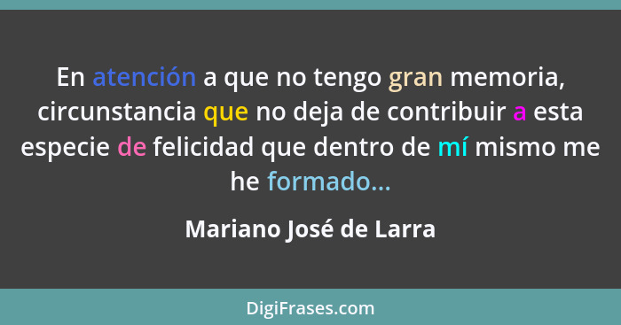 En atención a que no tengo gran memoria, circunstancia que no deja de contribuir a esta especie de felicidad que dentro de mí... - Mariano José de Larra