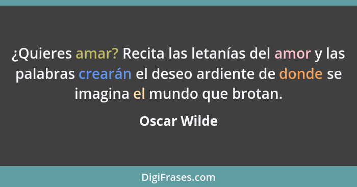 ¿Quieres amar? Recita las letanías del amor y las palabras crearán el deseo ardiente de donde se imagina el mundo que brotan.... - Oscar Wilde