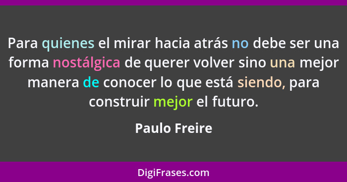 Para quienes el mirar hacia atrás no debe ser una forma nostálgica de querer volver sino una mejor manera de conocer lo que está siendo... - Paulo Freire