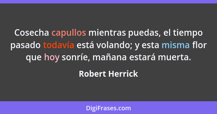 Cosecha capullos mientras puedas, el tiempo pasado todavía está volando; y esta misma flor que hoy sonríe, mañana estará muerta.... - Robert Herrick