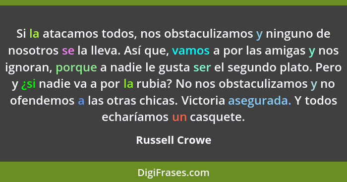 Si la atacamos todos, nos obstaculizamos y ninguno de nosotros se la lleva. Así que, vamos a por las amigas y nos ignoran, porque a na... - Russell Crowe