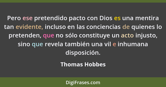 Pero ese pretendido pacto con Dios es una mentira tan evidente, incluso en las conciencias de quienes lo pretenden, que no sólo consti... - Thomas Hobbes