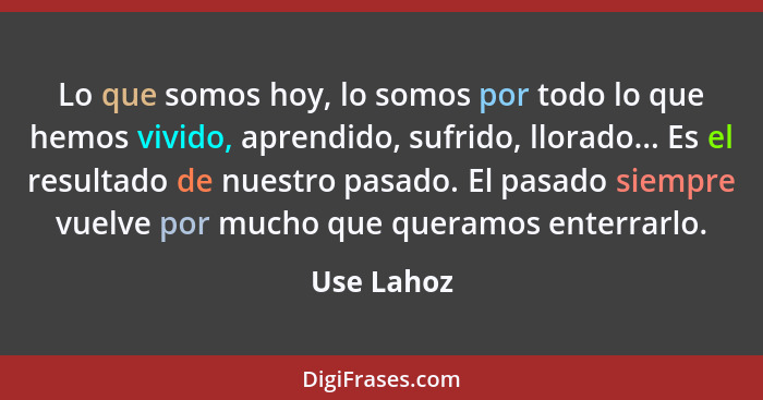 Lo que somos hoy, lo somos por todo lo que hemos vivido, aprendido, sufrido, llorado... Es el resultado de nuestro pasado. El pasado siemp... - Use Lahoz