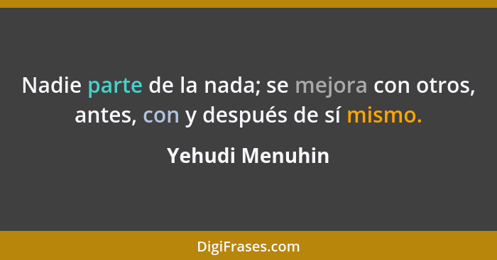 Nadie parte de la nada; se mejora con otros, antes, con y después de sí mismo.... - Yehudi Menuhin