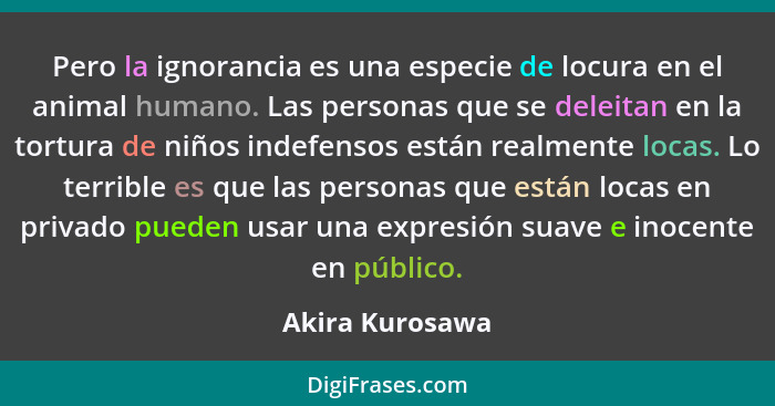 Pero la ignorancia es una especie de locura en el animal humano. Las personas que se deleitan en la tortura de niños indefensos están... - Akira Kurosawa