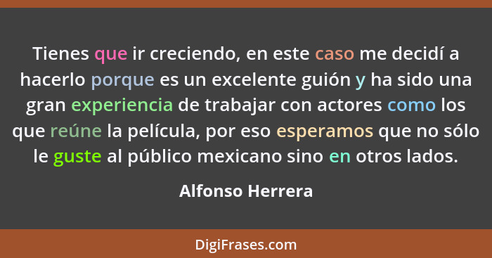 Tienes que ir creciendo, en este caso me decidí a hacerlo porque es un excelente guión y ha sido una gran experiencia de trabajar co... - Alfonso Herrera