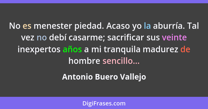 No es menester piedad. Acaso yo la aburría. Tal vez no debí casarme; sacrificar sus veinte inexpertos años a mi tranquila madu... - Antonio Buero Vallejo