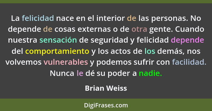 La felicidad nace en el interior de las personas. No depende de cosas externas o de otra gente. Cuando nuestra sensación de seguridad y... - Brian Weiss