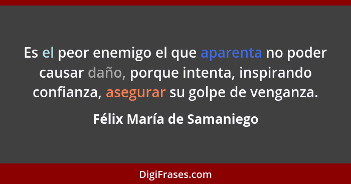 Es el peor enemigo el que aparenta no poder causar daño, porque intenta, inspirando confianza, asegurar su golpe de venganz... - Félix María de Samaniego