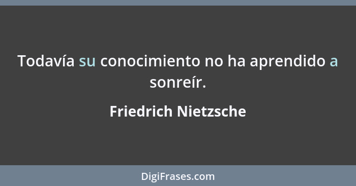 Todavía su conocimiento no ha aprendido a sonreír.... - Friedrich Nietzsche