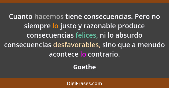 Cuanto hacemos tiene consecuencias. Pero no siempre lo justo y razonable produce consecuencias felices, ni lo absurdo consecuencias desfavora... - Goethe