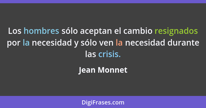 Los hombres sólo aceptan el cambio resignados por la necesidad y sólo ven la necesidad durante las crisis.... - Jean Monnet