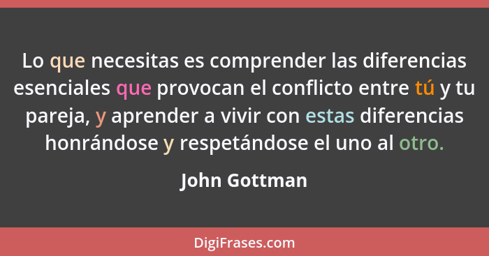 Lo que necesitas es comprender las diferencias esenciales que provocan el conflicto entre tú y tu pareja, y aprender a vivir con estas... - John Gottman