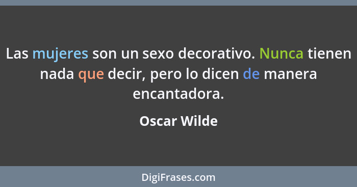 Las mujeres son un sexo decorativo. Nunca tienen nada que decir, pero lo dicen de manera encantadora.... - Oscar Wilde