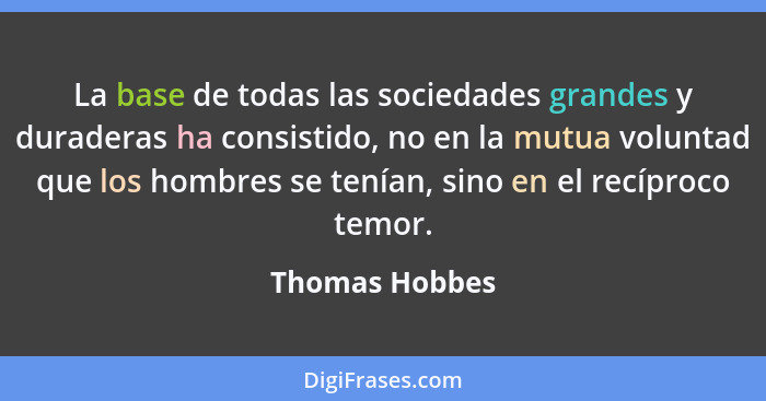 La base de todas las sociedades grandes y duraderas ha consistido, no en la mutua voluntad que los hombres se tenían, sino en el recíp... - Thomas Hobbes