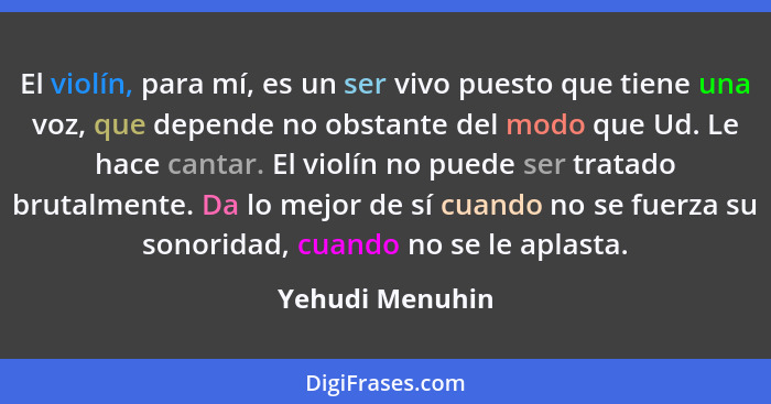 El violín, para mí, es un ser vivo puesto que tiene una voz, que depende no obstante del modo que Ud. Le hace cantar. El violín no pu... - Yehudi Menuhin