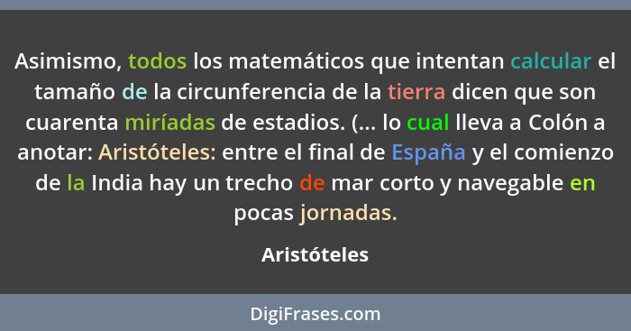 Asimismo, todos los matemáticos que intentan calcular el tamaño de la circunferencia de la tierra dicen que son cuarenta miríadas de est... - Aristóteles