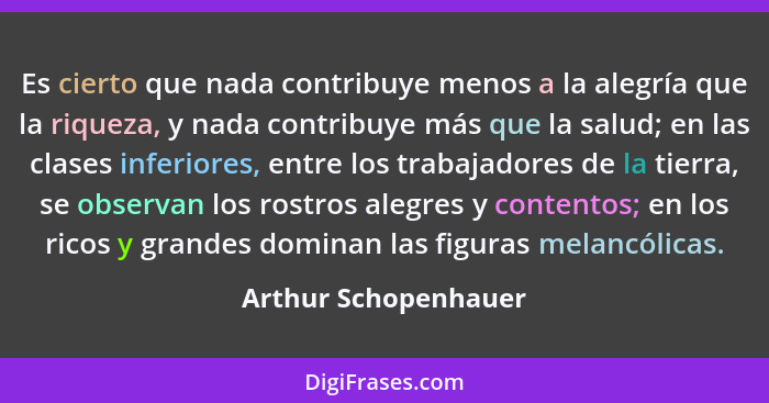Es cierto que nada contribuye menos a la alegría que la riqueza, y nada contribuye más que la salud; en las clases inferiores, e... - Arthur Schopenhauer