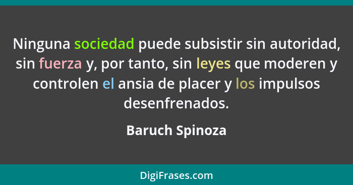 Ninguna sociedad puede subsistir sin autoridad, sin fuerza y, por tanto, sin leyes que moderen y controlen el ansia de placer y los i... - Baruch Spinoza