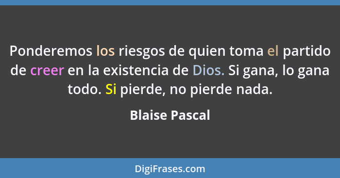 Ponderemos los riesgos de quien toma el partido de creer en la existencia de Dios. Si gana, lo gana todo. Si pierde, no pierde nada.... - Blaise Pascal