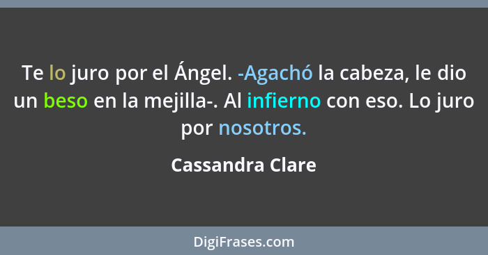 Te lo juro por el Ángel. -Agachó la cabeza, le dio un beso en la mejilla-. Al infierno con eso. Lo juro por nosotros.... - Cassandra Clare