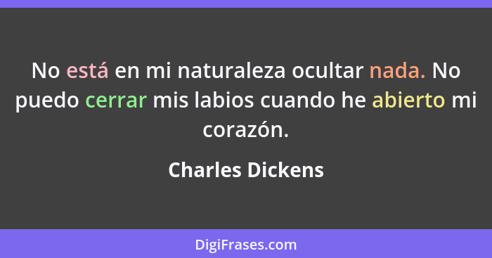 No está en mi naturaleza ocultar nada. No puedo cerrar mis labios cuando he abierto mi corazón.... - Charles Dickens