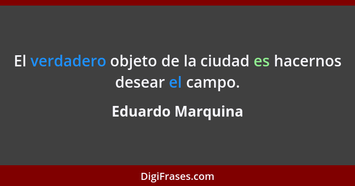 El verdadero objeto de la ciudad es hacernos desear el campo.... - Eduardo Marquina