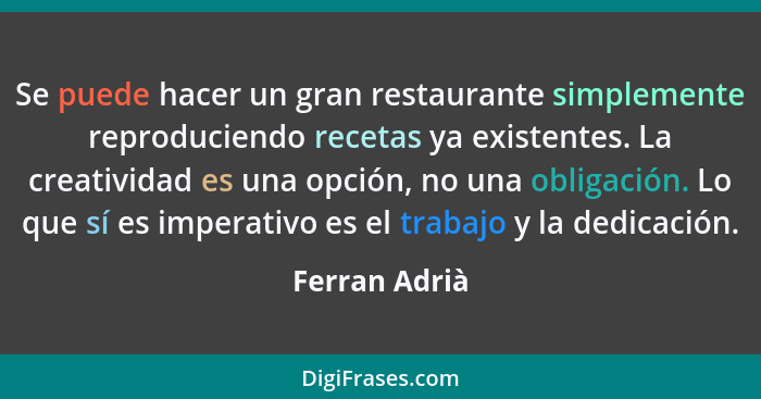 Se puede hacer un gran restaurante simplemente reproduciendo recetas ya existentes. La creatividad es una opción, no una obligación. Lo... - Ferran Adrià