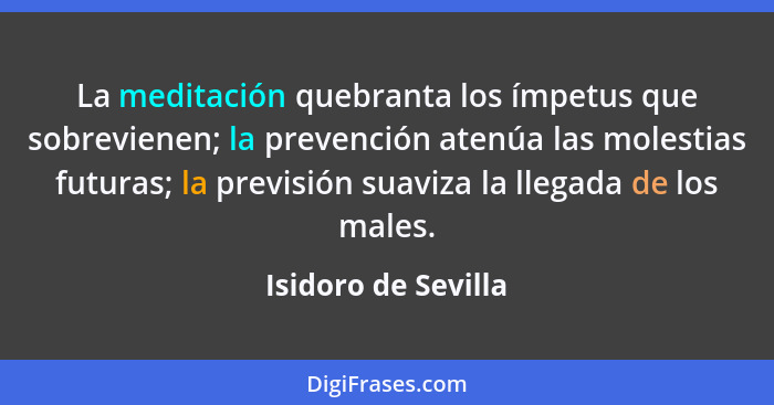 La meditación quebranta los ímpetus que sobrevienen; la prevención atenúa las molestias futuras; la previsión suaviza la llegada... - Isidoro de Sevilla