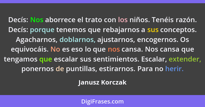 Decís: Nos aborrece el trato con los niños. Tenéis razón. Decís: porque tenemos que rebajarnos a sus conceptos. Agacharnos, doblarnos... - Janusz Korczak